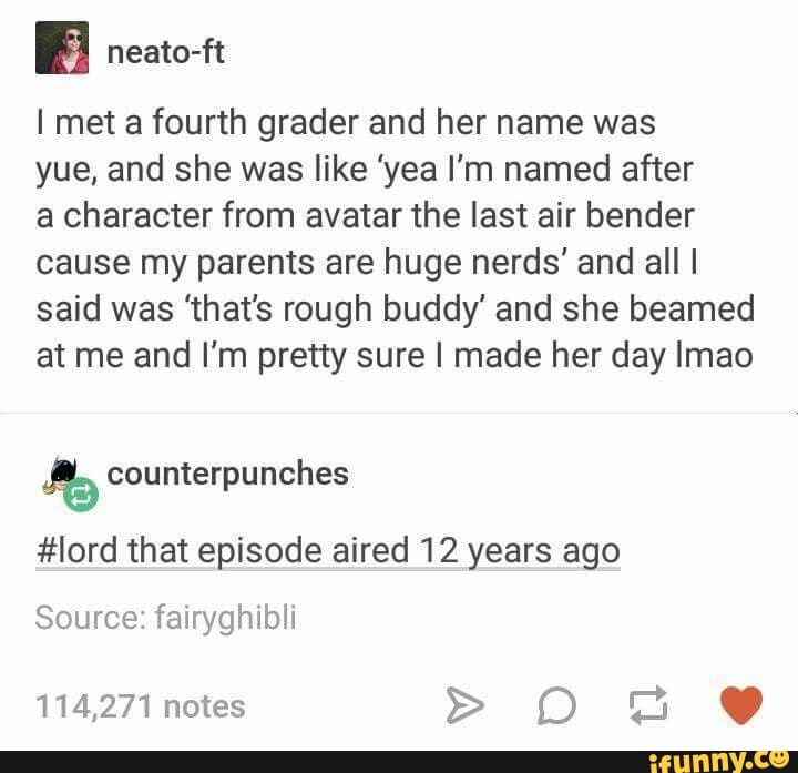 I met a fourth grader and her name was
yue, and she was like 'yea I'm named after
a character from avatar the last air bender
cause my parents are huge nerds' and all I
said was 'that's rough buddy' and she beamed
at me and I'm pretty sure I made her day Imao
My counterpunches
#lord that episode aired 12 years ago
Source: fairyghibli