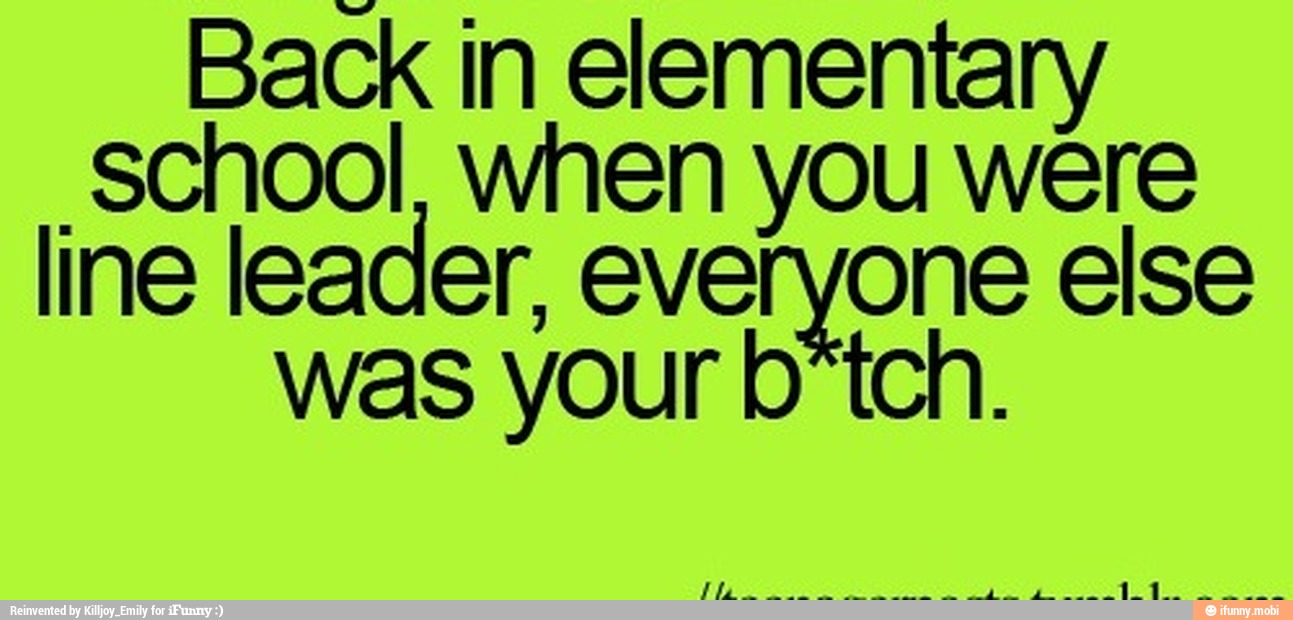 Back in elementary
school, when you were
line leader, everyone else
was your b*tch.