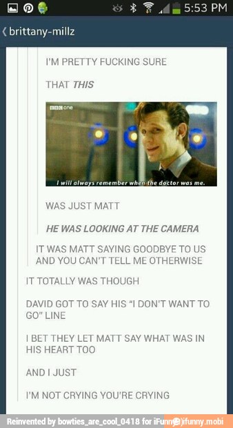 I'M PRETTY FUCKING SURE
HE WAS LOOKING AT THE CAMERA
IT WAS MATT SAYING GOODBYE TO US
AND YOU CAN'T TELL ME OTHERWISE
IT TOTALLY WAS THOUGH
DAVID GOT TO SAY H
GO" LINE
DON'T WANT TO
I BET THEY LET MATT SAY WHAT WAS IN
HIS HEART TOO
I'M NOT CRYING YOU'RE CRYING
