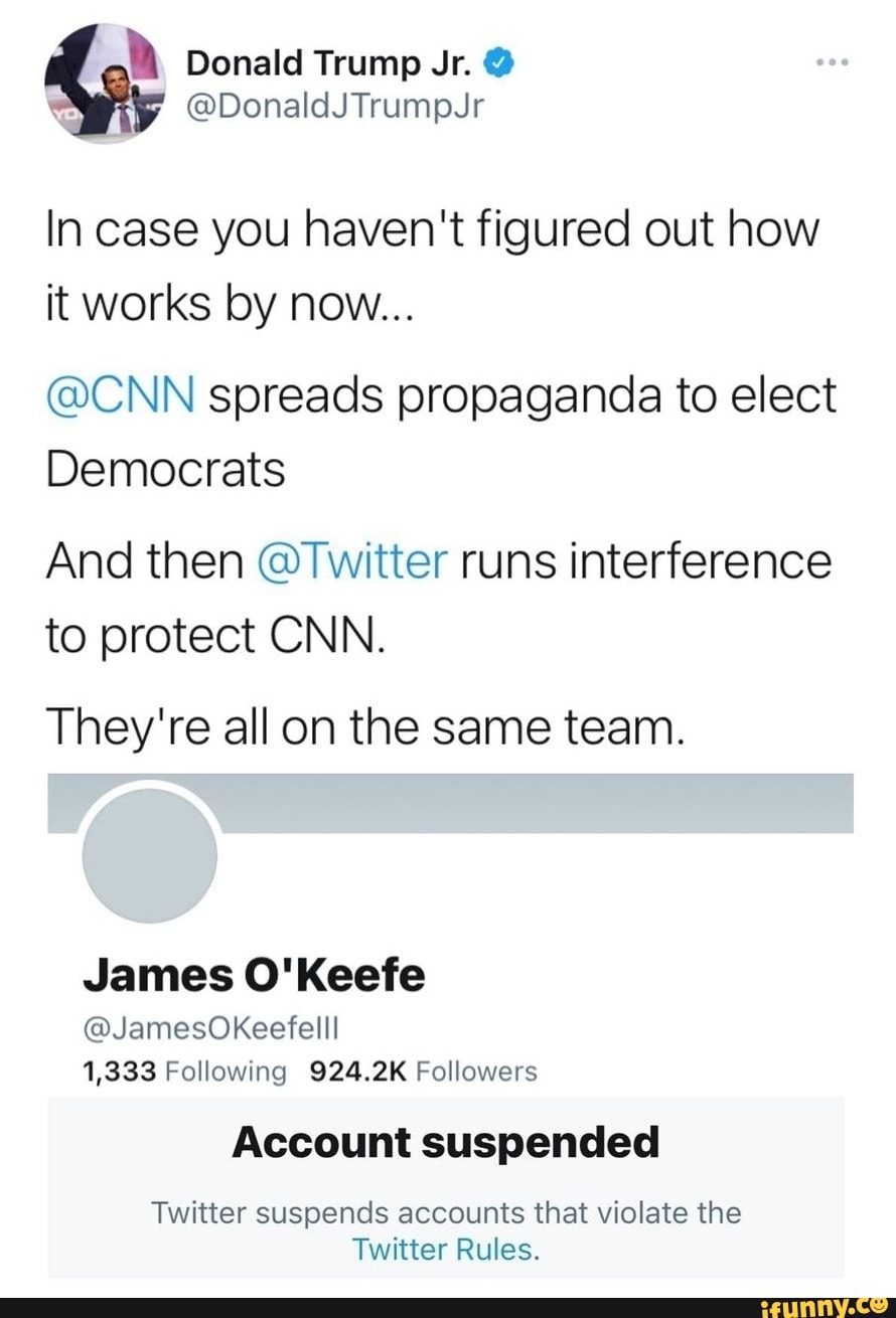 Donald Trump
@DonaldJTrumpJr
In case you haven't figured out how it works by now...
@CNN spreads propaganda to elect
Democrats
And then @Twitter runs interference to protect CNN.
They're all on the same team.
James O'Keefe
@JamesOkKeefelll
1,333 Following 924.2K Followers
Account suspended
Twitter suspends accounts that violate the
Twitter Rules.