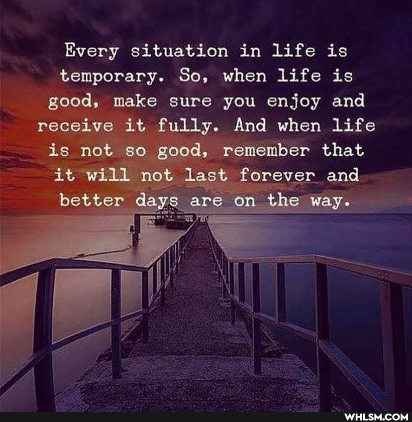 Every situation in life is temporary. So, when life is good, make sure you enjoy and receive it fully. And when life is not sq good, remember that it will not last forever, and on the way.