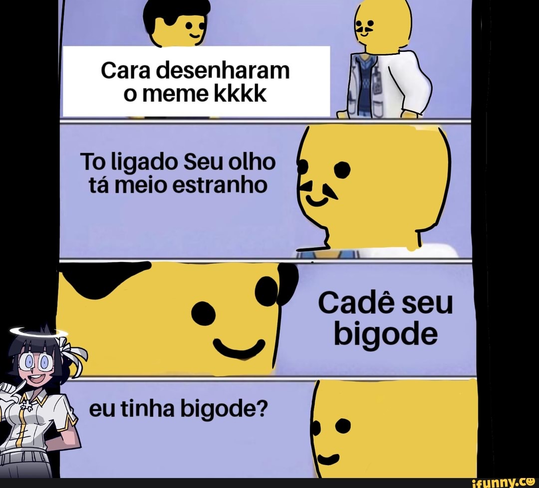 Cara desenharam
o meme kkkk
To ligado Seu olho
tá meio estranho
Cadê seu
bigode
