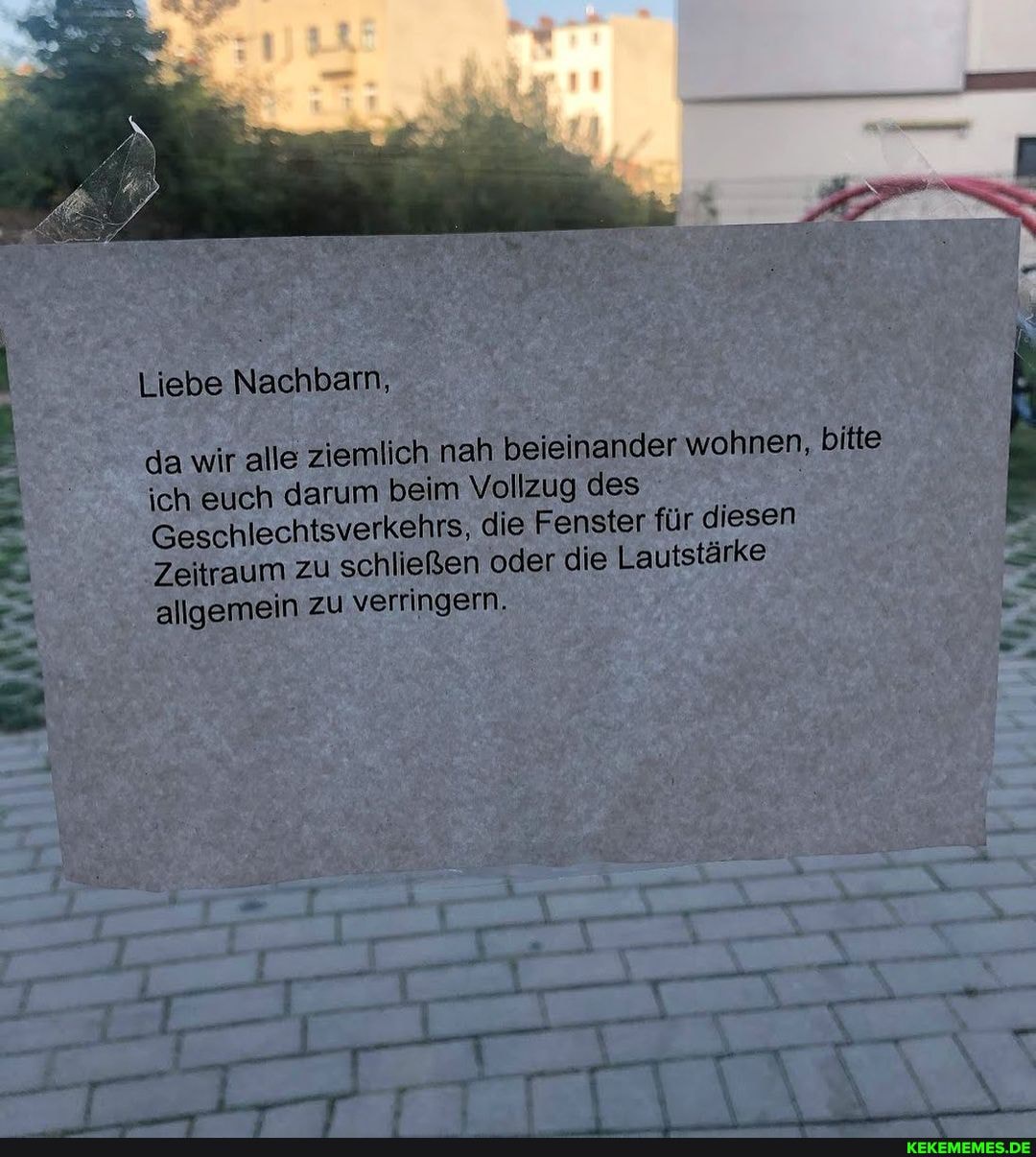 Liebe Nachbarn,
da wir alle ziemlich nah beieinander wohnen, bitte
ich euch darum beim Vollzug des
Geschlechtsverkehrs, die Fenster für diesen
Zeitraum zu schließen oder die Lautstärke allgemein zu verringern.