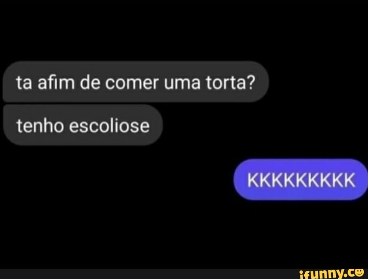 ta afim de comer uma torta?
tenho escoliose