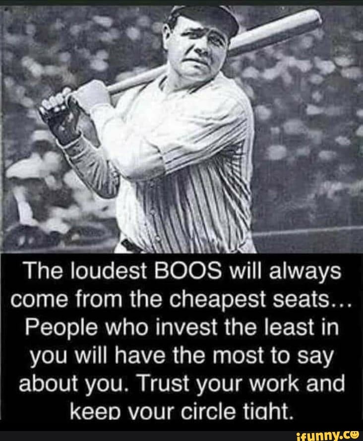 Y
The loudest BOOS will always
come from the cheapest seats...
People who invest the least in
you will have the most to say
about you. Trust your work and
keep vour circle tiaht.