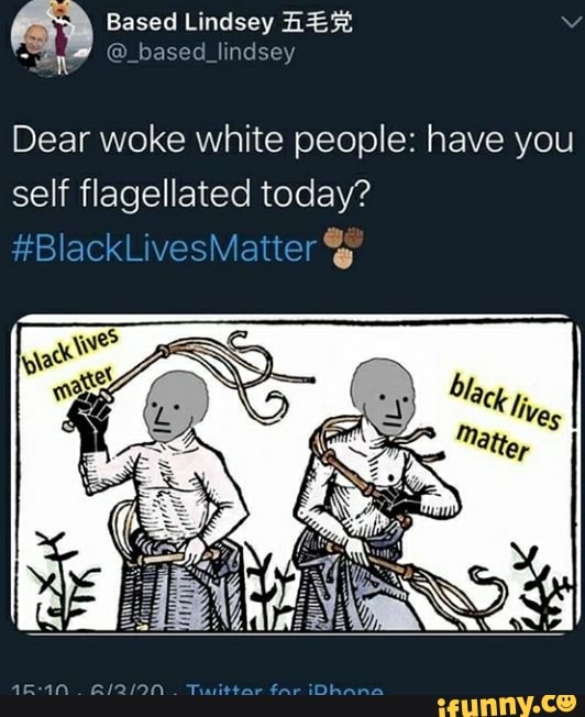 Based Lindsey HER
Er O based lindsey
Dear woke white people: have you
self flagellated today?