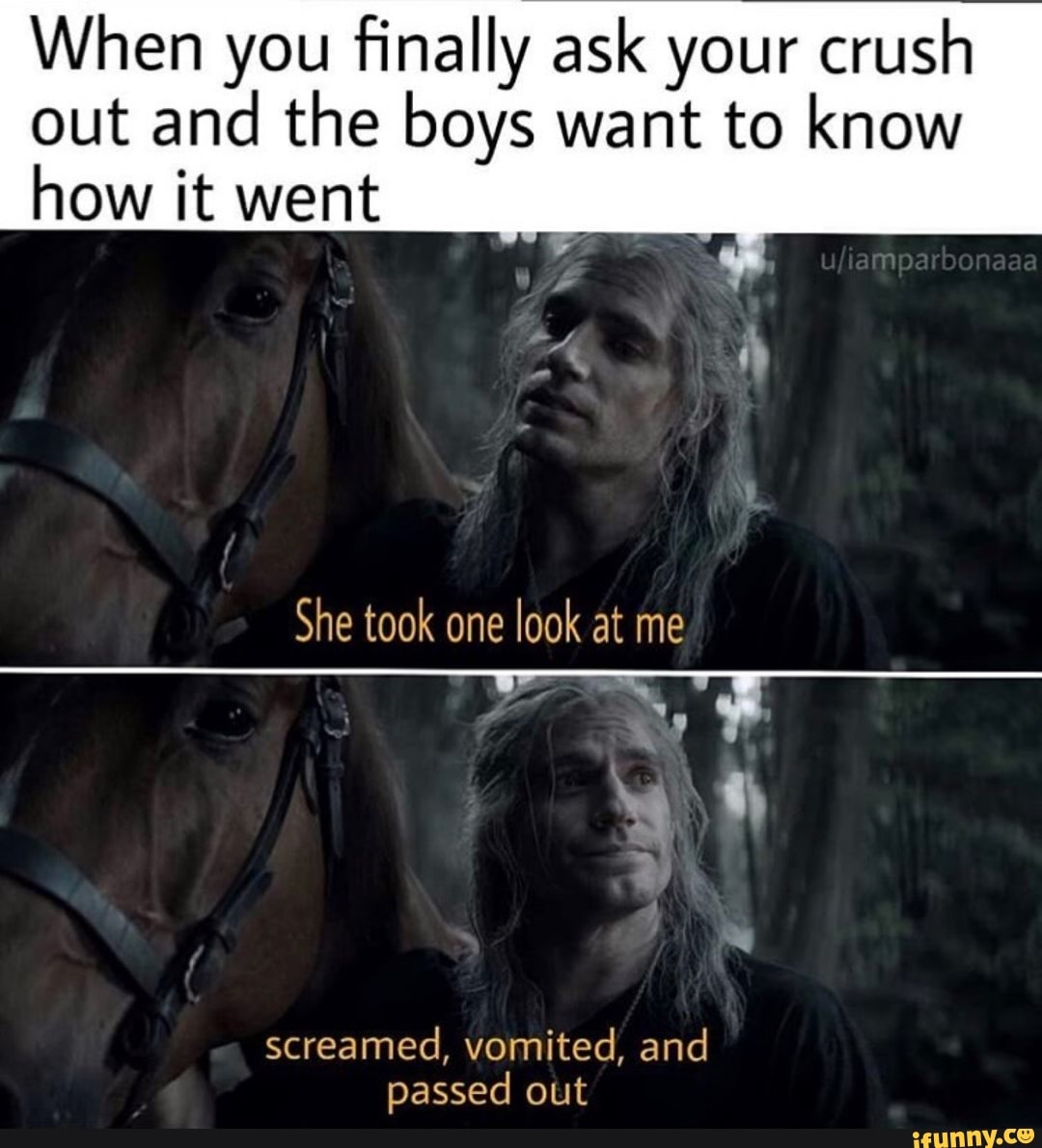 When you finally ask your crush
out and the boys want to know
how it went
She took one
look at me
screamed, vomited, and
passed out