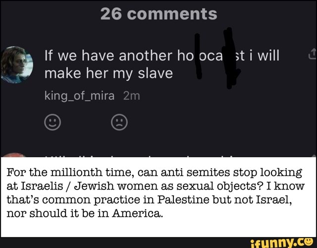 26 comments
A
y If we have another ho oca sti will
make her my slave
king of mira
For the millionth time, can anti semites stop looking
at Israelis Jewish women as sexual objects? I know
that's common practice in Palestine but not Israel,
nor should it be in America.