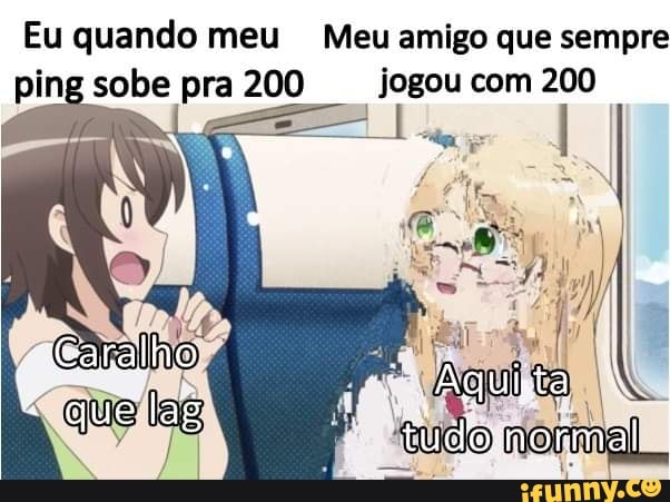Eu quando meu Meu amigo que sempre ping sobe pra 200 jogou com 200
Garalho
ha tuco normal