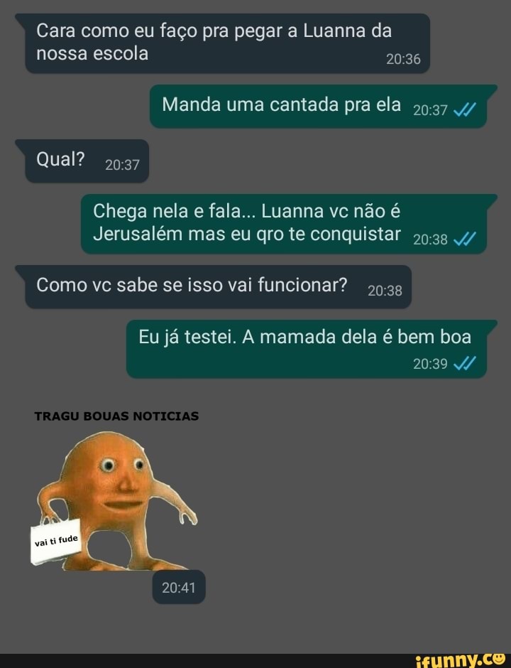 Cara como eu faço pra pegar a Luanna da
Manda uma cantada pra ela
Chega nela e fala... Luanna vc não é
Jerusalém mas eu gro te conquistar 99:33 4/
Como vc sabe se isso vai funcionar?
59:38
Eu já testei. A mamada dela é bem boa