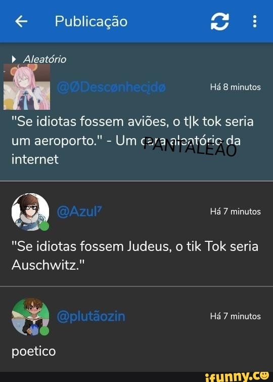 E a .
Publicação b Aleatório
Há 8 minutos
"Se idiotas fossem aviões, o tIk tok seria um aeroporto." - Um czra alontóric da internet
Há 7 minutos
"Se idiotas fossem Judeus, o tik Tok seria
Auschwitz."
va Qplutãozin Há 7 minutos
poetico