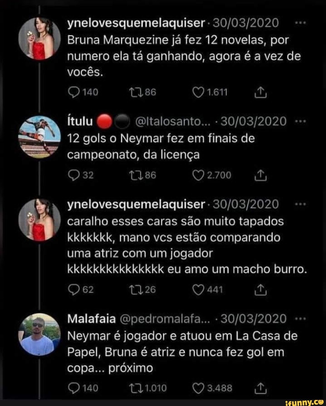 Ynelovesquemelaguiser
Bruna Marquezine já fez 12 novelas, por
: numero ela tá ganhando, agora é a vez de
vocês.
140
itulu ltalosanto...
12 gols o Neymar fez em finais de campeonato, da licença
2.700
Ynelovesquemelaguiser - caralho esses caras são muito tapados kkkkkkk, mano vcs estão comparando
uma atriz com um jogador kkkkkkkkkkkkkkk eu amo um macho burro.
62 441
Malafaia Qpedromalafa... -
Neymar é jogador e atuou em La Casa de
Papel, Bruna é atriz e nunca fez gol em
3.488
copa... próximo t21.010
