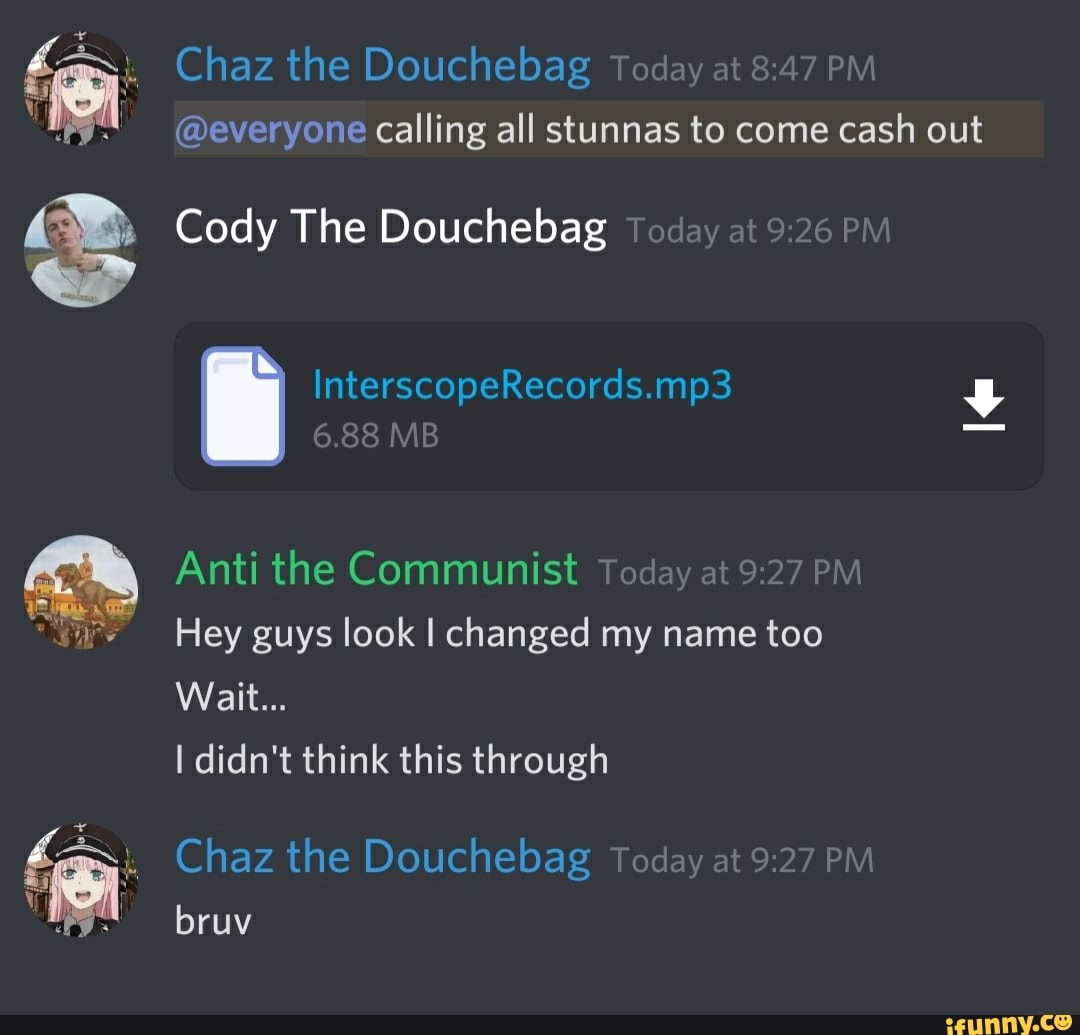 Chaz the Douchebag Today at 8:47 PM
@everyone calling all stunnas to come cash out
Cody The Douchebag
Anti the Communist Today
at
9:27 PM
Hey guys look I changed my name too
I didn't think this through
Chaz the Douchebag Today at 9:27 PIV