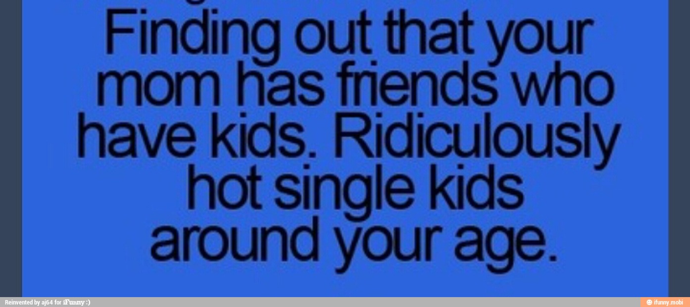 Finding out that your
mom has fnends who
have kids. Ridiculously
hot single kids
around your age.