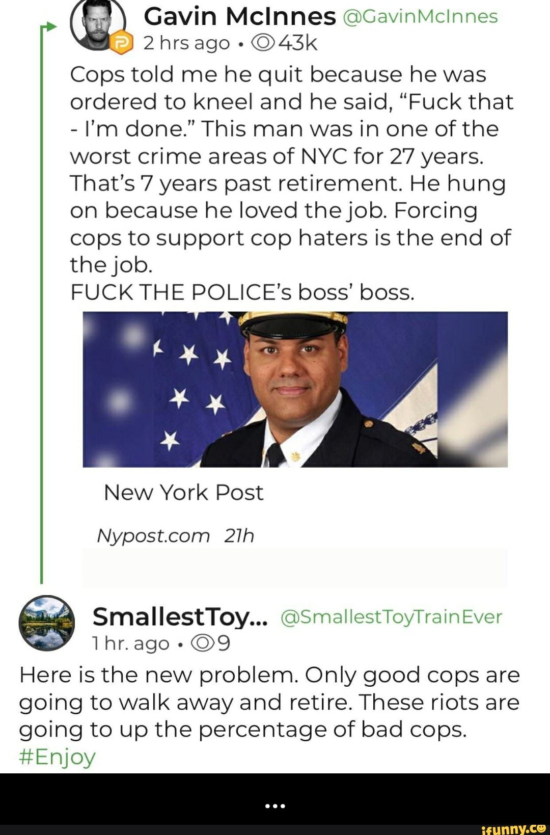 2 hrsago Cops told me he quit because he was
ordered to kneel and he said, "Fuck that
I'm done." This man was in one of the
worst crime areas of NYC for 27 years.
That's 7 years past retirement. He hung
on because he loved the job. Forcing
cops to support cop haters is the end of
the job.
FUCK THE POLICE's boss' boss.
Fa EN
Here is the new problem. Only good cops are
going to walk away and retire. These riots are
going to up the percentage of bad cops.
#Enjoy - ...