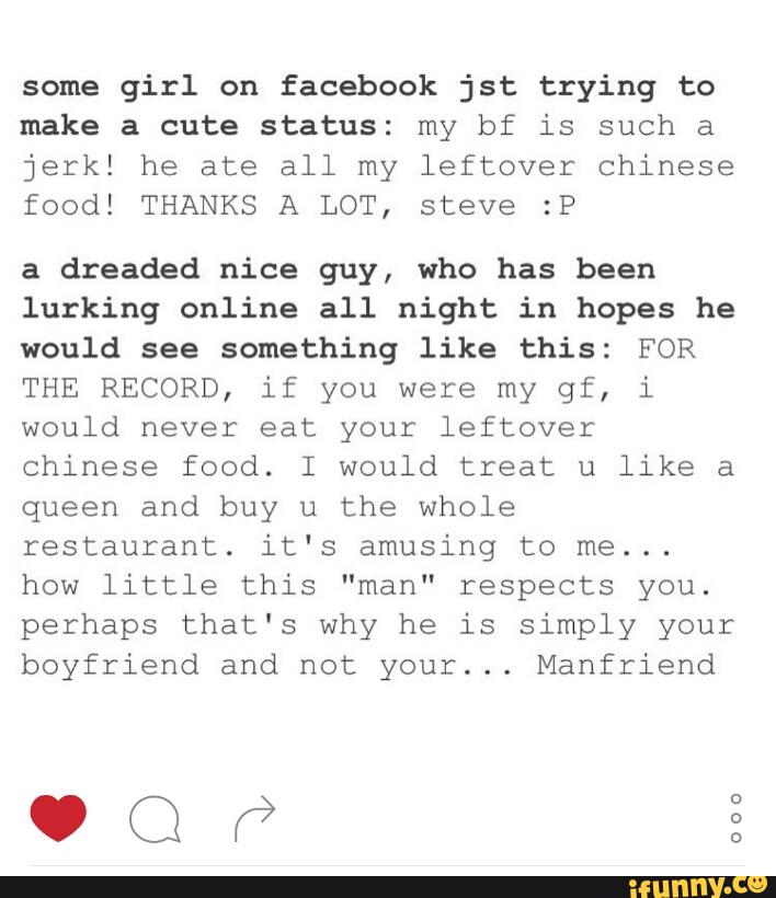 some girl on facebook jst trying to
make a cute status: my bf is such a
jerk! he ate all my leftover Chinese
food! THANKS A LOT, steve :P
a dreaded nice guy, who has been
lurking online all night in hopes he
would see something like this: FOR
THE RECORD, if you were my gf, i
would never eat your leftover
Chinese food. I would treat u like a
queen and buy u the whole
restaurant. it‘s amusing to me...
how little this "man" respects you.
perhaps that's why he is simply your
boyfriend and not your... Manfriend