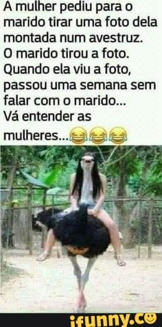 A mulher pediu para o marido tirar uma foto dela montada num avestruz.
O marido tirou a foto.
Quando ela viu a foto, passou uma semana sem falar com o marido...
Vá entender as
mulheres...