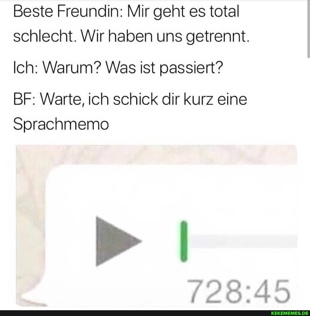 Beste Freundin: Mir geht es total schlecht. Wir haben uns getrennt.
Ich: Warum? Was ist passiert?
BF: Warte, ich schick dir kurz eine
Sprachmemo