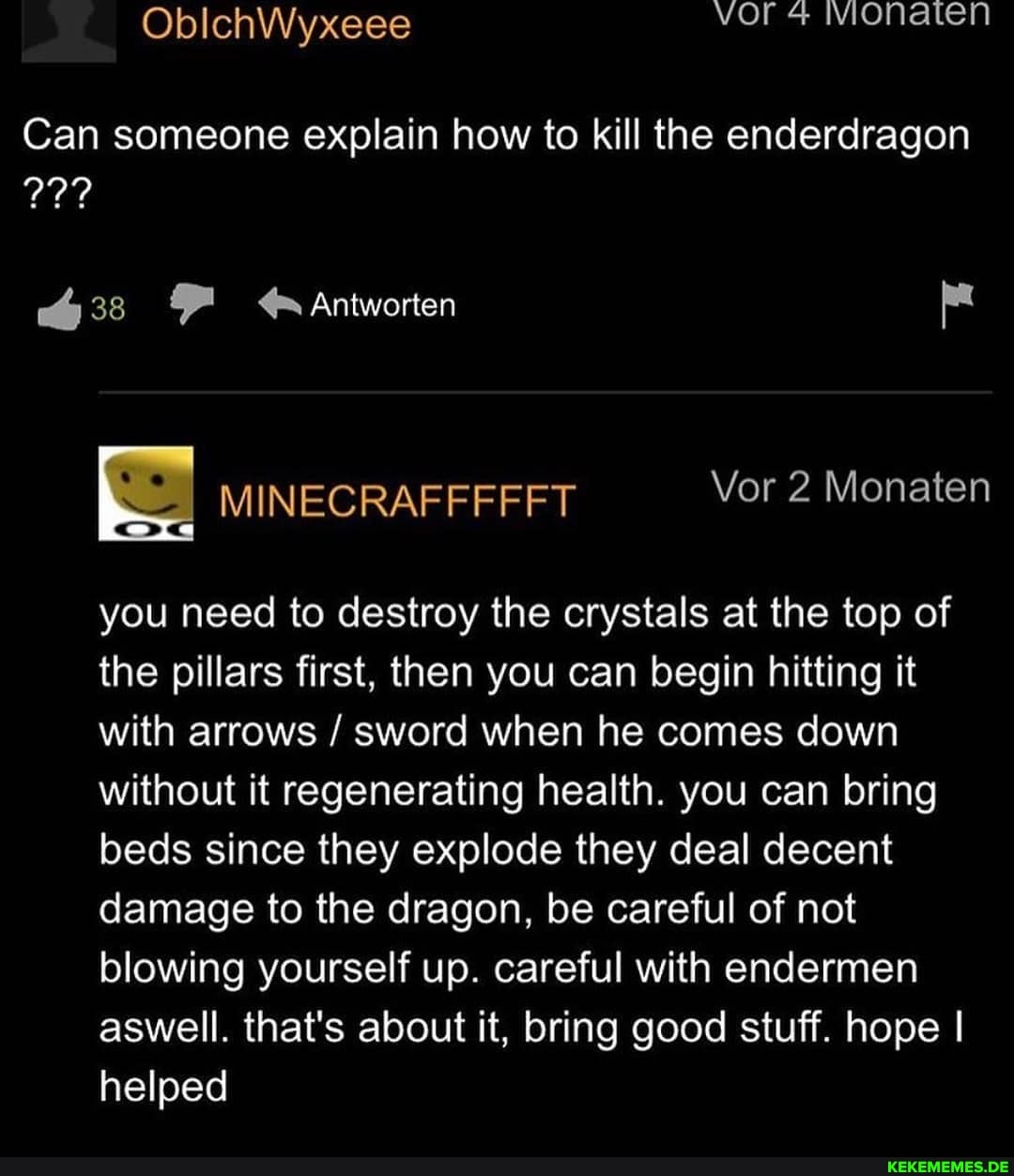 wonaten
Can someone explain how to kill the enderdragon
38 Antworten
MINECRAFFFFFT Vor 2 Monaten
you need to destroy the crystals at the top of the pillars first, then you can begin hitting it with arrows / sword when he comes down without it regenerating health. you can bring beds since they explode they deal decent damage to the dragon, be careful of not blowing yourself up. careful with endermen aswell. that's about it, bring good stuff. hope I helped