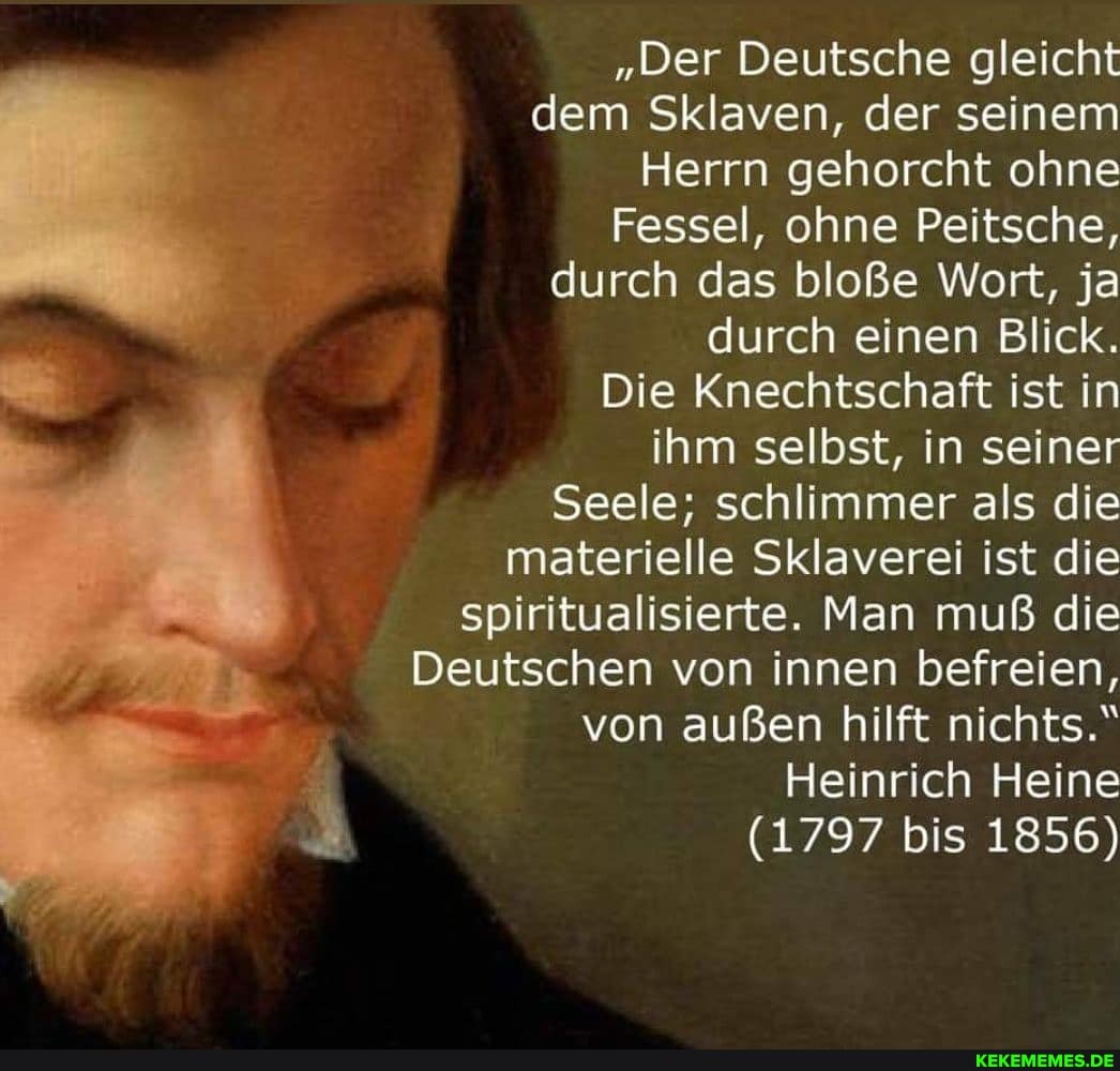"Der Deutsche gleicht
dem Sklaven, der seinem
Herrn gehorcht ohne
Fessel, ohne Peitsche,
durch das bloße Wort, ja durch einen Blick.
Die Knechtschaft ist in
ihm selbst, in seiner
Seele; schlimmer als die materielle Sklaverei ist die spiritualisierte. Man muß die
Deutschen von innen befreien, von außen hilft nichts."
Heinrich Heine
(1797 bis 1856)