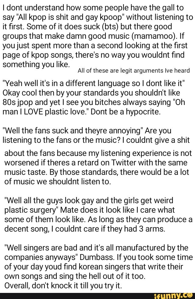 I dont understand how some people have the gall to say All kpop is shit and gay kpoop" without listening to it first. Some of it does suck (bts) but there good groups that make damn good music (mamamoo). If you just spent more than a second looking at the first page of kpop songs, there's no way you wouldnt find something you like.
All of these are legit arguments tve heard
"Yeah well it's in a different language so I dont like it"
Okay cool then by your standards you shouldn't like jpop and yet I see you bitches always saying "Oh man I LOVE plastic love." Dont be a hypocrite.
"Well the fans suck and theyre annoying" Are you listening to the fans or the music? I couldnt give a shit
about the fans because my listening experience is not worsened if theres a retard on Twitter with the same music taste. By those standards, there would be a lot of music we shouldnt listen to.
"Well all the guys look gay and the girls get weird plastic surgery" Mate does it look like I care what some of them look like. As long as they can produce a decent song, I couldnt care if they had 3 arms.
"Well singers are bad and it's all manufactured by the companies anyways" Dumbass. If you took some time of your day youd find korean singers that write their own songs and sing the hell out of it too.
Overall, don't knock it till you try it.