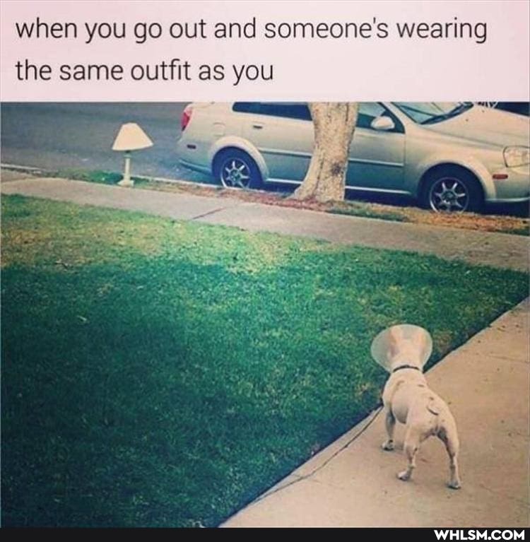 when you go out and someone's wearing
the same outfit as you