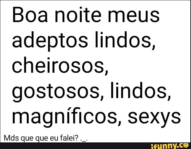 Boa noite meus
adeptos lindos,
cheirosos,
gostosos, lindos,
magníficos, sexys
Mds que que eu falei?