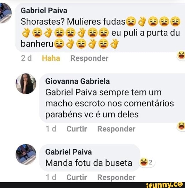 Gabriel Paiva
Shorastes? Mulieres fudas= ay 2 acu; E AC
L
by Giovanna Gabriela
Gabriel Paiva sempre tem um
macho escroto nos comentários
parabéns vc é um deles
banheru
1d Curtir Responder Manda fotudabuseta 2
1d Curtir Responder