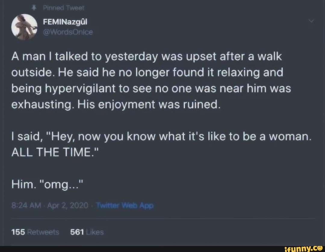 A man I talked to yesterday was upset after a walk
outside. He said he no longer found it relaxing and
being hypervigilant to see no one was near him was
exhausting. His enjoyment was ruined.
I said, "Hey, now you know what it's like to be a woman.
ALL THE TIME."