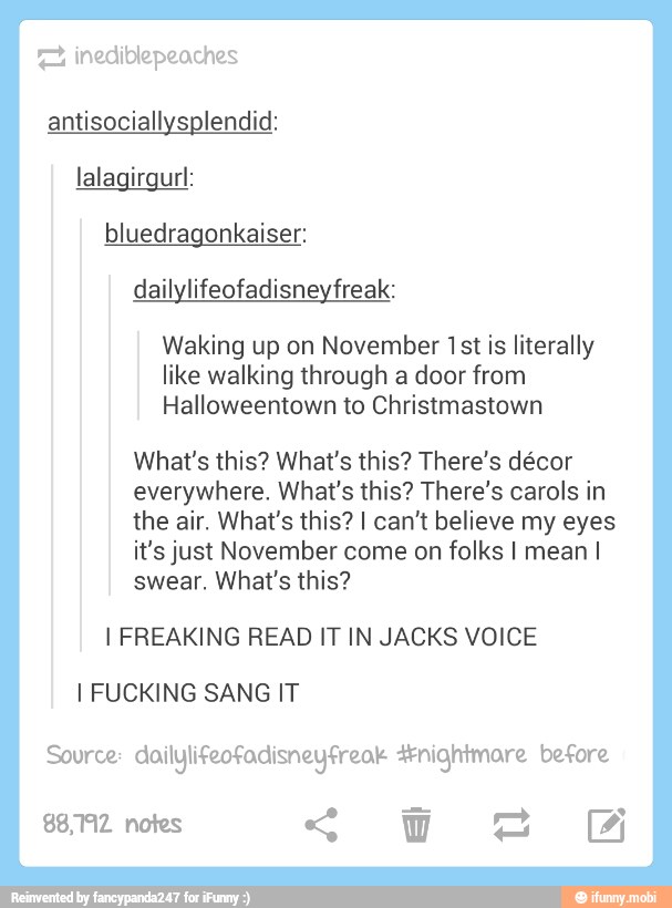 "2% inediblepeaches
antisociallysplendid:
lalagirgurl:
bluedragonkaiser:
dailylifeofadisneyfreak:
Waking up on November 1st is literally
like walking through a door from
What's this? What's this? There's décor
everywhere. What's this? There's carols in
the air. What's this? I can't believe my eyes
it's just November come on folks I mean I
swear. What's this?
I FREAKING READ IT IN JACKS VOICE
I FUCKING SANG IT
Source: dailylifeofadisneyfreok nightmare before