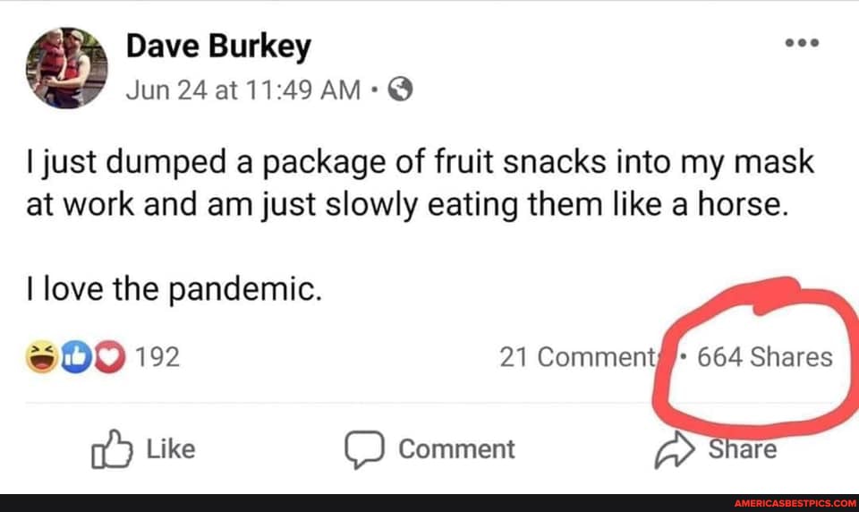 Dave Burkey
Jun 24 at AM: @
I just dumped a package of fruit snacks into my mask at work and am just slowly eating them like a horse.
I love the pandemic.
Like
192 21 Comment 664 Shares
Comment