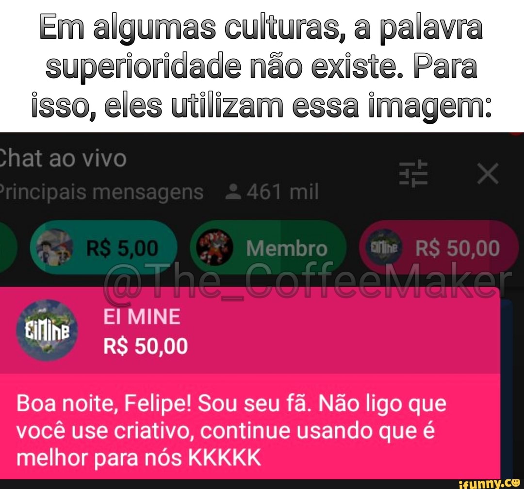 Em algumas culturas, a palavra
superioridade não existe. Para isso, eles utilizam essa imagem:
Membro 00
CattooMial
ao vivo
MINE
RS 50,00
Boa noite, Felipe! Sou seu fã. Não ligo que você use criativo, continue usando que é melhor para nós KKKKK