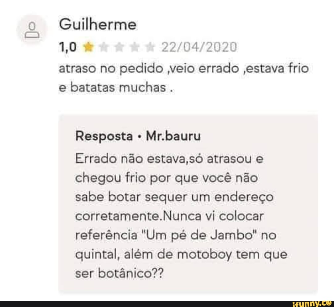 Do
Guilherme
atraso no pedido veio errado ,estava frio e batatas muchas.
Resposta Mr.bauru
Errado não estava ,só atrasou e chegou frio por que você não sabe botar sequer um endereço corretamente.Nunca vi colocar referência "Um pé de Jambo" no quintal, além de motoboy tem que ser botânico??