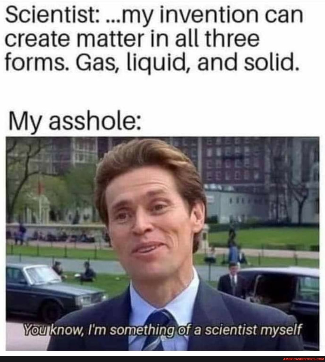 Scientist: ...my invention can create matter in all three forms. Gas, liquid, and solid.
My asshole:
yourknow, I'm something of a scientist myself