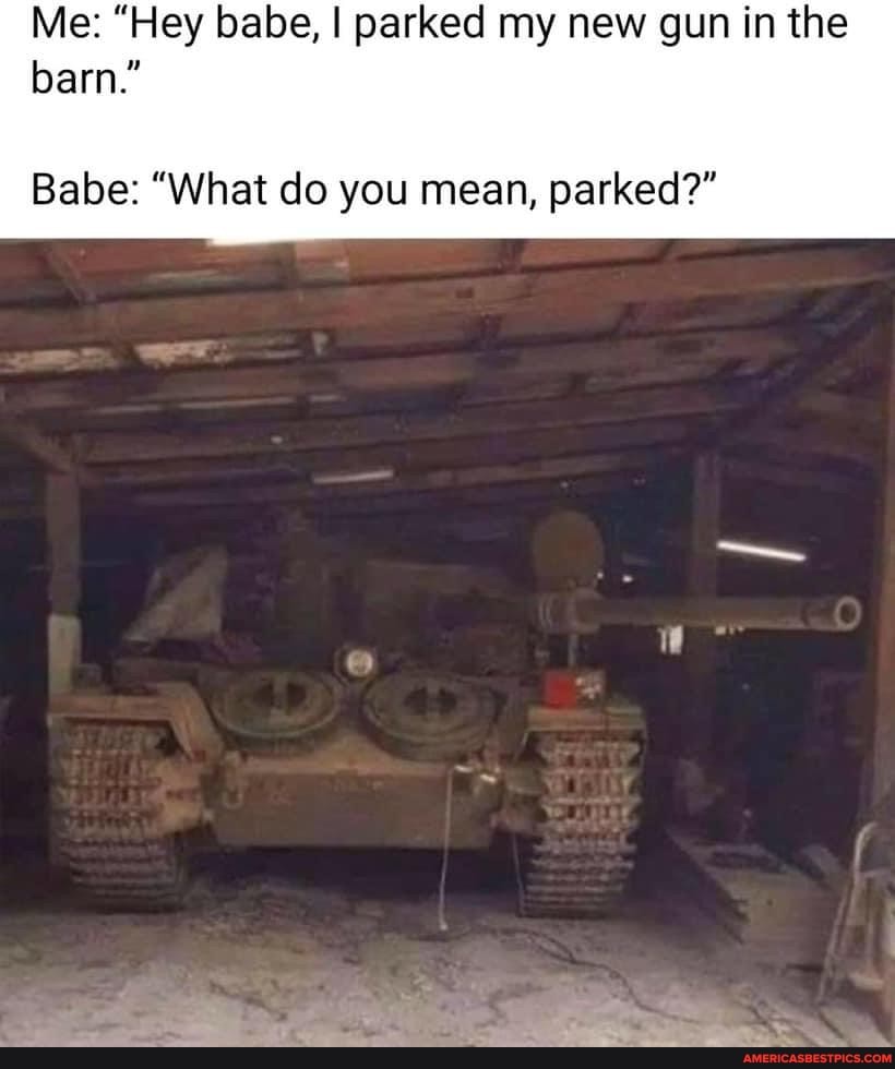 Me: "Hey babe, I parked my new gun in the barn."
Babe: "What do you mean, parked?"