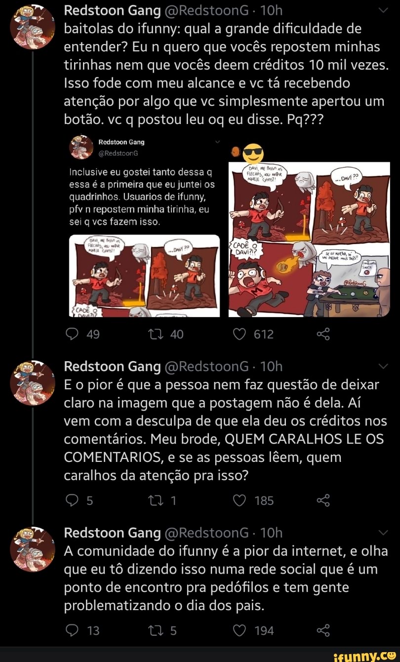 Redstoon Gang (DRedstoonG -
baitolas do ifunny: qual a grande dificuldade de entender? Eu n quero que vocês repostem minhas tirinhas nem que vocês deem créditos 10 mil vezes.
Isso fode com meu alcance e vc tá recebendo atenção por algo que vc simplesmente apertou um botão. vc q postou leu oq eu disse. Pq???
Inclusive eu gostei tanto dessa q essa é a primeira que eu juntei os quadrinhos. Usuarios de ifunny, pfv n repostem minha tirinha, eu sei q vcs fazem isso
49 40 612
Redstoon Gang (DRedstoonG -
pior é que a pessoa nem faz questão de deixar claro na imagem que a postagem não é dela. Aí vem com a desculpa de que ela deu os créditos nos comentários. Meu brode, QUEM CARALHOS LE OS COMENTARIOS, e se as pessoas lêem, quem caralhos da atenção pra isso?
Redstoon Gang (DRedstoonG -
A comunidade do ifunny é a pior da internet, e olha que eu tô dizendo isso numa rede social que é um ponto de encontro pra pedófilos e tem gente problematizando o dia dos pais.
13 os 194