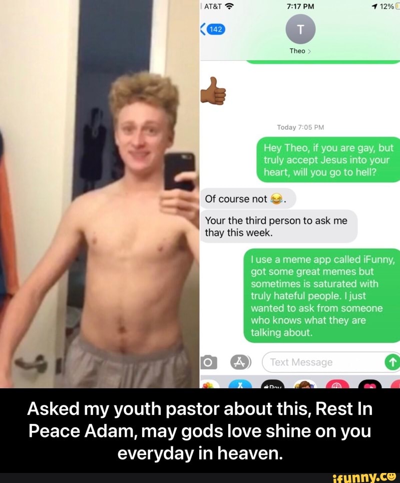 PM
Theo
Tedoy
Hey Theo uaregs truya ceptJ nt y ur he
Of
Your the third person to ask me they this week,
u @ameme app ca "ed Funny gol some great meres bul somelimes saturated w th tuyhatefu peope just wanted to ask from someone who knows what they are lalking about
om
Asked my youth pastor about this, Rest In
Peace Adam, may gods love shine on you
everyday
in heaven. - Asked my youth pastor about this, Rest In Peace Adam, may gods love shine on you everyday in heaven.