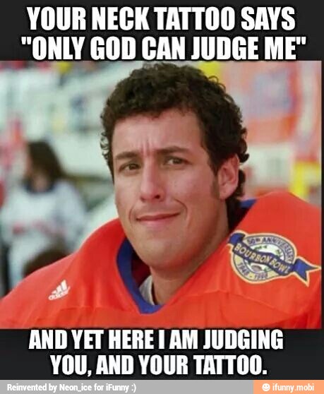YOUR NECK TATTOO SAYS
"ONLY GOD CAN JUDGE ME"
AND YET HERE I AM JUDGING
YOU, AND YOUR TATTOO.