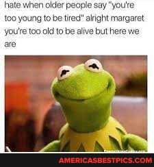 'hate when older people say "you're too young to be tired" alright margaret yoU're too old to be alive but here we are