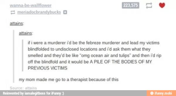 attains:
if were a murderer id be the febreze murderer and lead my victims
blindfolded to undisclosed locations and id ask them what they
'smelled and they'd be like "omg ocean air and tulips" and then id rip
off the blindfold and it would be A PILE OF THE BODIES OF MY
PREVIOUS VICTIMS
my mom made me go to a therapist because of this