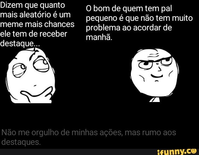 Dizem que quanto mais aleatório é um meme mais chances ele tem de receber destaque.
O bom de quem tem pal pequeno é que não tem muito problema ao acordar de manhã
Nao me orgulho de minhas açoes, mas rumo sos destaques.