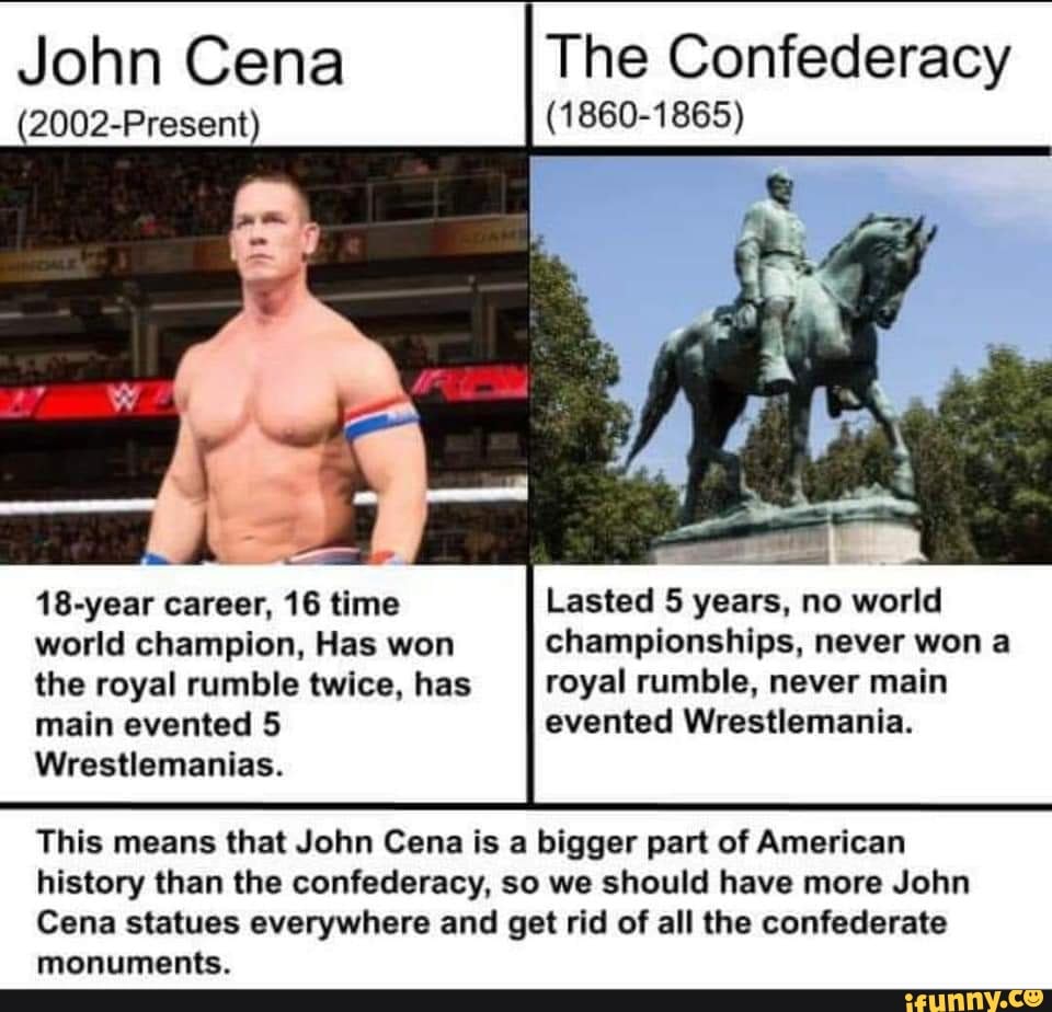 John Cena Confederacy
(2002-Present) (1860-1865)
18-year career, 16 time
world champion, Has won
the royal rumble twice, has
main evented 5
Wrestlemanias.
Lasted 5 years, no world
championships, never won a
royal rumble, never main
evented Wrestlemania.
This means that John Cena is a bigger part of American
history than the confederacy, so we should have more John
Cena statues everywhere and get rid of all the confederate
monuments.