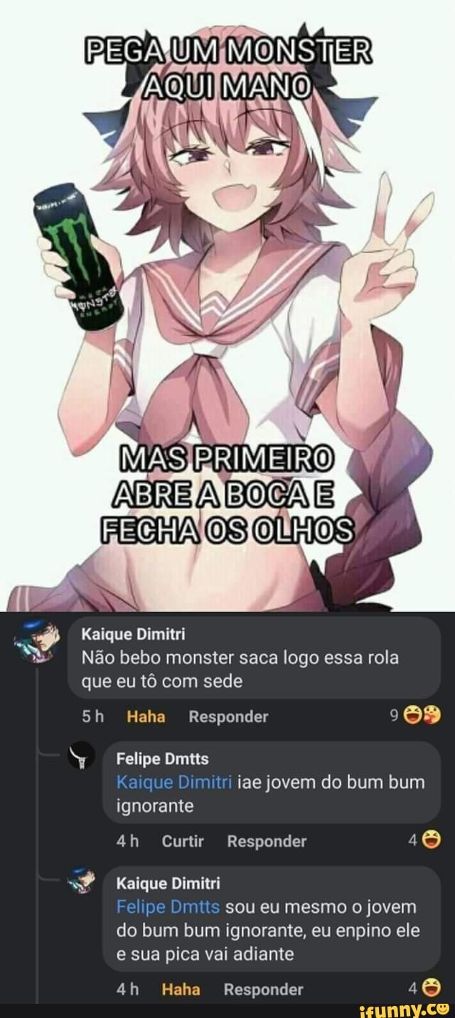 FECHA
Kaique Dimitri
Não bebo monster saca logo essa rola que eu tô com sede
Sh Haha Responder
Felipe Dmtts
Kaique Dimitri iae jovem do bum bum ignorante
Curtir Responder
Kaique Dimitri
Fe pe Di sou eu mesmo o jovem do bum bum ignorante, eu enpino ele e sua pica vai adiante
Haha Responder 18