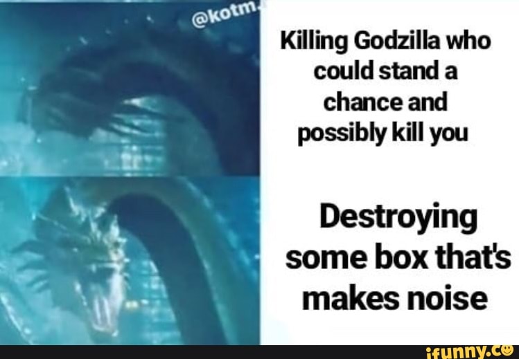 Killing Godzilla who
could stand a
chance and
possibly kill you
Destroying
some box that's
makes noise