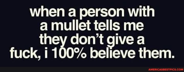 when a person with a mullet tells me they don't give a fuck, i 100% believe them.