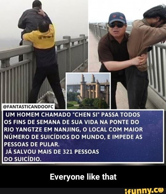 GFANTASTICANDOOFC
UM HOMEM CHAMADO "CHEN SE PASSA TODOS OS FINS DE SEMANA DE SUA VIDA NA PONTE DO
RIO YANGTZE EM NANJING, O LOCAL COM MAIOR NÚMERO DE SUICÍDIOS DO MUNDO, E IMPEDE AS PESSOAS DE PULAR.
JÁ SALVOU MAIS DE 321 PESSOAS
DO SUICÍDIO.
Everyone like that - Everyone like that