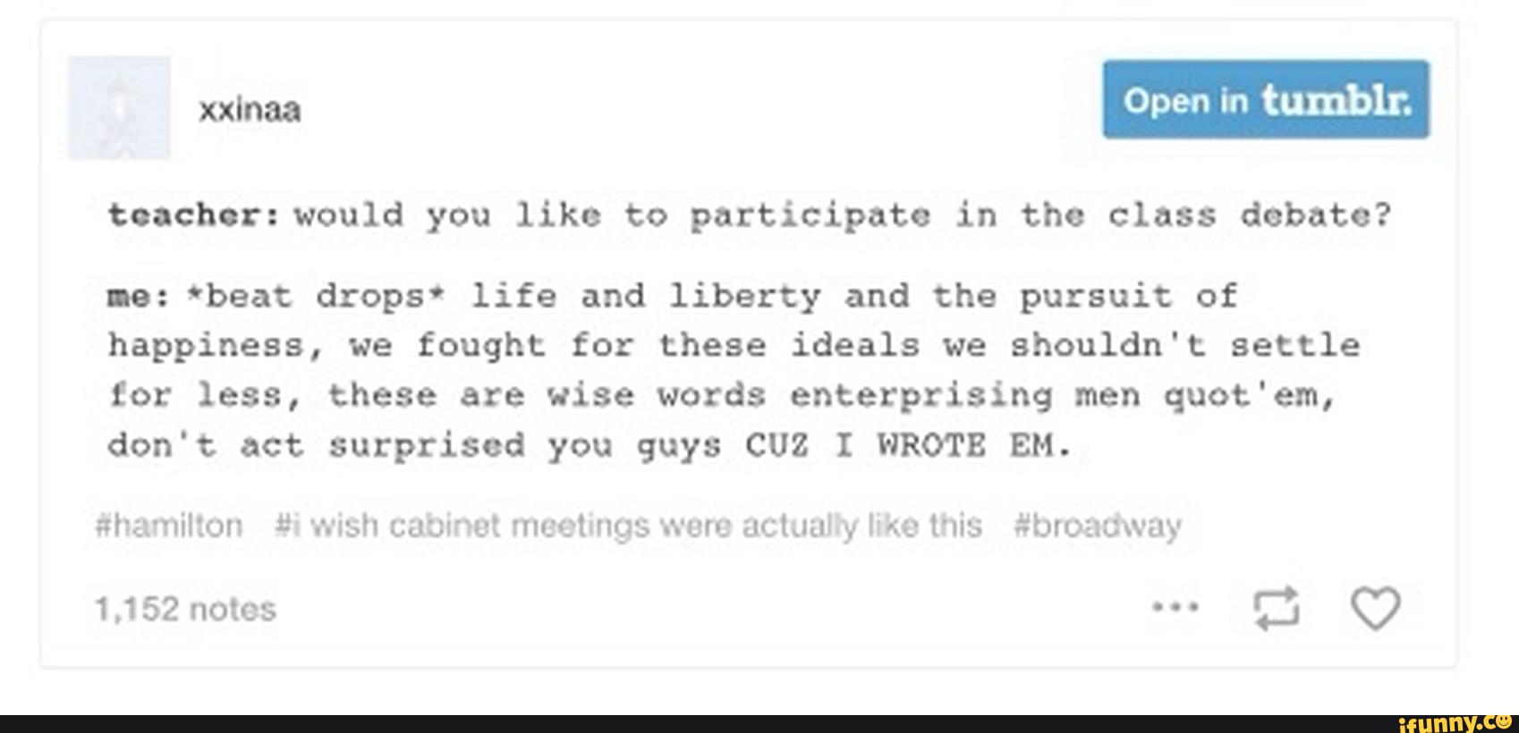 toachor:wou1d you like to participate in the class debate?
Io: 'beat drops' life and liberty and the pursuit of
happiness, we fought for these ideals we shouldn't settle
to: less, these are wise words enterprising men quot'em,
don't act surprised you guys cuz I WROTE EM.
