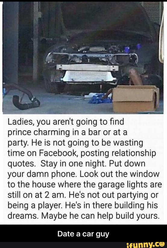 Ladies, you aren't going to find
prince charming in a bar or at a
party. He is not going to be wasting
time on Facebook. posting relationship
quotes. Stay in one night. Put down
your damn phone. Look out the window
to the house where the garage lights are
still on at 2 am, He's not out partying or
being a player. He's in there building his
dreams. Maybe he can help build yours.
Date a car guy - Date a car guy