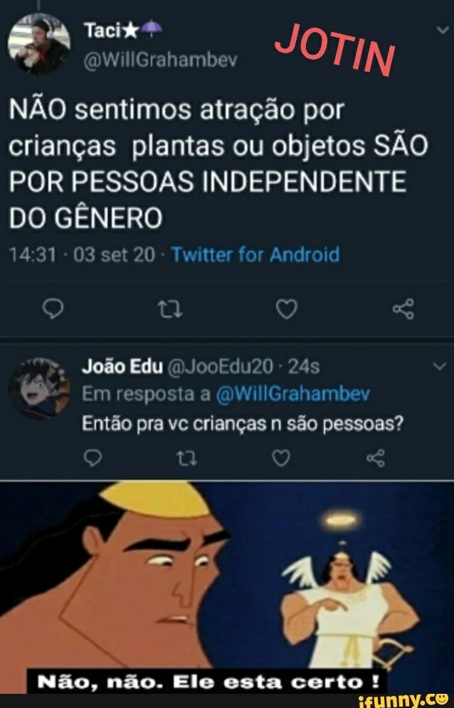 TIN
NÃO sentimos atração por crianças plantas ou objetos SÃO POR PESSOAS INDEPENDENTE DO GÊNERO
1431 - 03 set 20 Twitter for Android
O) Q João Edu ()JooEdu20 - 245
Em resposta a (QWillGrahambev
Então pra vc crianças n são pessoas?
Q Q SG
Não, não. Ele esta certo !