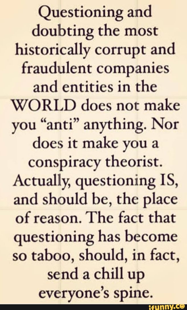 Questioning and doubting the most historically corrupt and fraudulent companies and entities in the
WORLD does not make you "anti" anything. Nor does it make you a conspiracy theorist.
Actually, questioning IS, and should be, the place of reason. The fact that questioning has become so taboo, should, in fact, send a chill up everyone's spine.